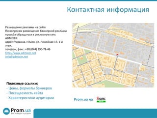 Контактная информация P rom .ua  на Полезные ссылки: -  Цены, форматы баннеров -  Посещаемость сайта -  Характеристики аудитории Размещение рекламы на сайте По вопросам размещения баннерной рекламы просьба обращаться в рекламную сеть ADMIXER: адрес: Украина, г.Киев, ул. Линейная 17, 2-й этаж. телефон, факс: +38 (044) 390-78-46 http://www.admixer.net [email_address] 