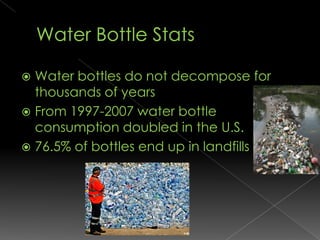 Water Bottle StatsWater bottles do not decompose for thousands of yearsFrom 1997-2007 water bottle consumption doubled in the U.S.76.5% of bottles end up in landfills
