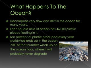 What Happens To The Ocean?Decompose very slow and drift in the ocean for many years.Each square mile of ocean has 46,000 plastic pieces floating in it.Ten percent of plastic produced every year worldwide ends up in the ocean.     70% of that number winds up on      the ocean floor, where it will      probably never degrade