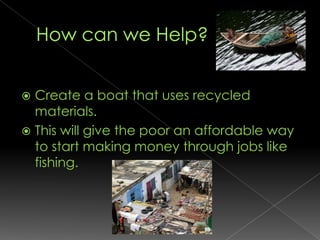 How can we Help?Create a boat that uses recycled materials.This will give the poor an affordable way to start making money through jobs like fishing.  