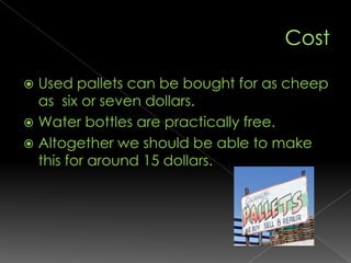 CostUsed pallets can be bought for as cheep as  six or seven dollars.Water bottles are practically free. Altogether we should be able to make this for around 15 dollars.