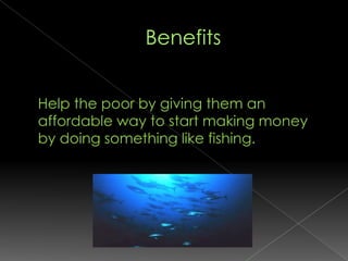 Benefits	Help the poor by giving them an affordable way to start making money by doing something like fishing. 