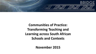 Communities of Practice:
Transforming Teaching and
Learning across South African
Schools and Contexts
November 2015
 