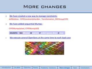 More changes
o We have created a new way to manage constraints:
dofRelation, CYPEConstraintsHandler , Transformation_DOFGroupCYPE
o We have added sequential Mumps:
CYPEMumpsSolver, CYPEMumpsSOE
o We execute several OpenSees at the same time to each load case
Introduction StruBIM Objective Needs Problems - Solutions More changes Soon Conclusions
 
