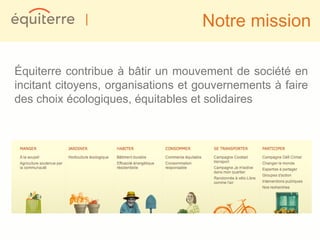 |                      Notre mission

Équiterre contribue à bâtir un mouvement de société en
incitant citoyens, organisations et gouvernements à faire
des choix écologiques, équitables et solidaires
 