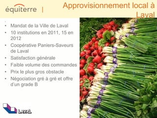 |
                         Approvisionnement local à
                                             Laval
.
• Mandat de la Ville de Laval
• 10 institutions en 2011, 15 en
  2012
• Coopérative Paniers-Saveurs
  de Laval
• Satisfaction générale
• Faible volume des commandes
• Prix le plus gros obstacle
• Négociation gré à gré et offre
  d’un grade B
 