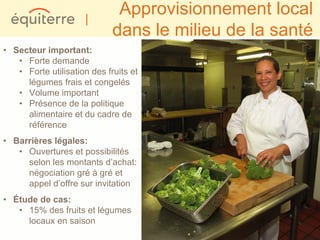 |
                              Approvisionnement local
                             dans le milieu de la santé
• Secteur important:
   • Forte demande
   • Forte utilisation des fruits et
     légumes frais et congelés
   • Volume important
   • Présence de la politique
     alimentaire et du cadre de
     référence
• Barrières légales:
   • Ouvertures et possibilités
     selon les montants d’achat:
     négociation gré à gré et
     appel d’offre sur invitation
• Étude de cas:
   • 15% des fruits et légumes
     locaux en saison
 