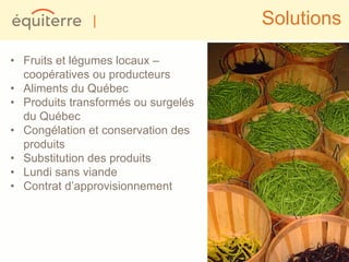 |                     Solutions

• Fruits et légumes locaux –
  coopératives ou producteurs
• Aliments du Québec
• Produits transformés ou surgelés
  du Québec
• Congélation et conservation des
  produits
• Substitution des produits
• Lundi sans viande
• Contrat d’approvisionnement
 