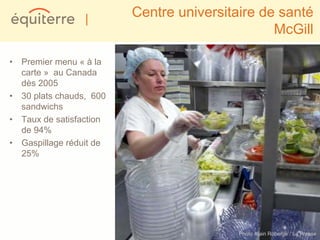 |       Centre universitaire de santé
                                                McGill

• Premier menu « à la
  carte » au Canada
  dès 2005
• 30 plats chauds, 600
  sandwichs
• Taux de satisfaction
  de 94%
• Gaspillage réduit de
  25%




                                          Photo Alain Roberge / La Presse
 