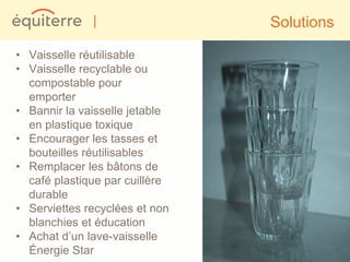 |                 Solutions

• Vaisselle réutilisable
• Vaisselle recyclable ou
  compostable pour
  emporter
• Bannir la vaisselle jetable
  en plastique toxique
• Encourager les tasses et
  bouteilles réutilisables
• Remplacer les bâtons de
  café plastique par cuillère
  durable
• Serviettes recyclées et non
  blanchies et éducation
• Achat d’un lave-vaisselle
  Énergie Star
 