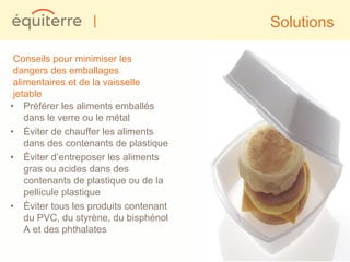 |                    Solutions

 Conseils pour minimiser les
 dangers des emballages
 alimentaires et de la vaisselle
 jetable
• Préférer les aliments emballés
    dans le verre ou le métal
• Éviter de chauffer les aliments
    dans des contenants de plastique
• Éviter d’entreposer les aliments
    gras ou acides dans des
    contenants de plastique ou de la
    pellicule plastique
• Éviter tous les produits contenant
    du PVC, du styrène, du bisphénol
    A et des phthalates
 