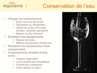 |               Conservation de l’eau

• Changer les comportements
      • Servir l’eau sur demande
      • Décongeler au réfrigérateur
      • Utiliser les cycles de lavage
        (textiles, vaisselle) appropriés
      • Balayer au lieu d’arroser!
• Entretenir les équipements
      • Réparer les fuites
      • Réduire température chauffe-eau
• Remplacer les équipements à forte
  consommation
• Investissements rentables à long
  terme
      •   Toilettes faible débit
      •   Lave-vaisselle éco-énergétique
      •   Chauffe-eau instantanés
      •   Cuits-vapeurs à vapeur
 