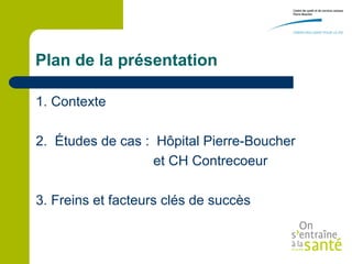 Plan de la présentation

1. Contexte

2. Études de cas : Hôpital Pierre-Boucher
                   et CH Contrecoeur

3. Freins et facteurs clés de succès
 