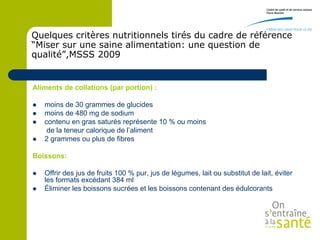 Quelques critères nutritionnels tirés du cadre de référence
“Miser sur une saine alimentation: une question de
qualité”,MSSS 2009


Aliments de collations (par portion) :

   moins de 30 grammes de glucides
   moins de 480 mg de sodium
   contenu en gras saturés représente 10 % ou moins
     de la teneur calorique de l’aliment
   2 grammes ou plus de fibres

Boissons:

   Offrir des jus de fruits 100 % pur, jus de légumes, lait ou substitut de lait, éviter
    les formats excédant 384 ml
   Éliminer les boissons sucrées et les boissons contenant des édulcorants
 