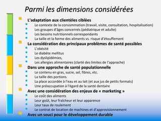 Parmi les dimensions considérées 
 L’adaptation aux clientèles ciblées 
   Le contexte de la consommation (travail, visite, consultation, hospitalisation)
         Les groupes d’âges concernés (pédiatrique et adulte)
         Les besoins nutritionnels correspondants
    
 La considération des principaux problèmes de santé possibles 
          La taille et la forme des aliments vs. risque d’étouffement

   L’obésité
         Le diabète mellitus
         Les dyslipidémies, 
    
 Dans une approche de santé populationnelle
          Les allergies alimentaires (clarté des limites de l’approche)

   Le contenu en gras, sucre, sel, fibres, etc.
         La taille des portions
         La place accordée à l’eau et au lait (et aux jus de petits formats) 
    
 Avec une considération des enjeux de « marketing »
          Une préoccupation à l’égard de la santé dentaire

   Le coût des aliments
         Leur goût, leur fraîcheur et leur apparence
         Leur taux de roulement
    

          Le contrat de location de machines et d’approvisionnement
     Avec un souci pour le développement durable 
 