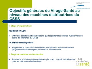 Objectifs généraux du Virage-Santé au
niveau des machines distributrices du
CSSS
1. Étape d’implantation:

Hôpital et 3 CLSC

   Offrir des collations et des boissons qui respectent les critères nutritionnels du
    cadre de référence du MSSS

7 Centres d’Hébergement

   Augmenter la proportion de boissons et d’aliments sains de manière
    progressive dans le respect du contexte “milieu de vie”

2. Étape de maintien et d’évaluation

   Assurer le suivi des actions mises en place (ex.: comité d’amélioration continue
    pour les machines distributrices)
 