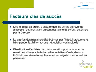 Facteurs clés de succès

   Dès le début du projet, s’assurer que les pertes de revenus
    ainsi que l’augmentation du coût des aliments seront entérinés
    par la Direction

   La gestion des machines distributrices par l’hôpital procure une
    très grande flexibilité (aucune négociation contractuelle)

   Planification d’activités de communication pour annoncer le
    retrait des aliments de faible valeur nutritive afin de diminuer
    l’effet de surprise et aussi les réactions négatives de la part du
    personnel
 