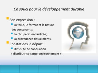 Ce souci pour le développement durable

Son expression :
    La taille, le format et la nature
   des contenants;
    La récupération facilitée;
    La provenance des aliments.
Constat dès le départ : 
    Difficulté de conciliation 
   « distributrice‐santé‐environnement ».
 