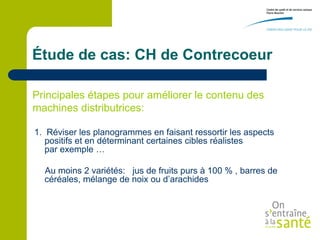 Étude de cas: CH de Contrecoeur

Principales étapes pour améliorer le contenu des
machines distributrices:

1. Réviser les planogrammes en faisant ressortir les aspects
   positifs et en déterminant certaines cibles réalistes
   par exemple …

  Au moins 2 variétés: jus de fruits purs à 100 % , barres de
  céréales, mélange de noix ou d’arachides
 