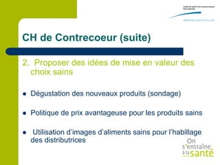 CH de Contrecoeur (suite)

2. Proposer des idées de mise en valeur des
  choix sains

   Dégustation des nouveaux produits (sondage)

   Politique de prix avantageuse pour les produits sains

   Utilisation d’images d’aliments sains pour l’habillage
    des distributrices
 