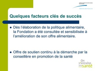 Quelques facteurs clés de succès

   Dès l’élaboration de la politique alimentaire,
    la Fondation a été consultée et sensibilisée à
    l’amélioration de son offre alimentaire.



   Offre de soutien continu à la démarche par la
    conseillère en promotion de la santé
 
