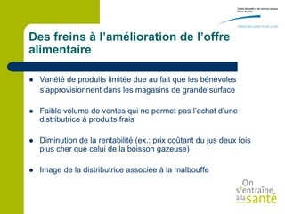 Des freins à l’amélioration de l’offre
alimentaire

   Variété de produits limitée due au fait que les bénévoles
    s’approvisionnent dans les magasins de grande surface

   Faible volume de ventes qui ne permet pas l’achat d’une
    distributrice à produits frais

   Diminution de la rentabilité (ex.: prix coûtant du jus deux fois
    plus cher que celui de la boisson gazeuse)

   Image de la distributrice associée à la malbouffe
 