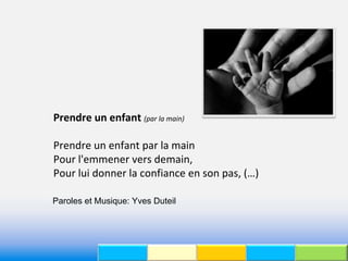 Prendre un enfant (par la main)

Prendre un enfant par la main
Pour l'emmener vers demain,
Pour lui donner la confiance en son pas, (…)

Paroles et Musique: Yves Duteil
 