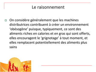 Le raisonnement

   On considère généralement que les machines 
    distributrices contribuent à créer un environnement 
    ‘obésogène’ puisque, typiquement, ce sont des 
    aliments riches en calories et en gras qui sont offerts, 
    elles encouragent le ‘grignotage’ à tout moment, et 
    elles remplacent potentiellement des aliments plus 
    sains
 
