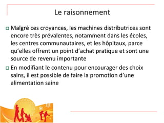 Le raisonnement
 Malgré ces croyances, les machines distributrices sont 
  encore très prévalentes, notamment dans les écoles, 
  les centres communautaires, et les hôpitaux, parce 
  qu’elles offrent un point d’achat pratique et sont une 
  source de revenu importante
 En modifiant le contenu pour encourager des choix 
  sains, il est possible de faire la promotion d’une 
  alimentation saine
 