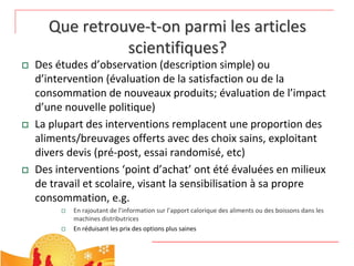 Que retrouve‐t‐on parmi les articles 
                scientifiques?
   Des études d’observation (description simple) ou 
    d’intervention (évaluation de la satisfaction ou de la 
    consommation de nouveaux produits; évaluation de l’impact 
    d’une nouvelle politique)
   La plupart des interventions remplacent une proportion des 
    aliments/breuvages offerts avec des choix sains, exploitant 
    divers devis (pré‐post, essai randomisé, etc)
   Des interventions ‘point d’achat’ ont été évaluées en milieux 
    de travail et scolaire, visant la sensibilisation à sa propre 
    consommation, e.g. 
            En rajoutant de l’information sur l’apport calorique des aliments ou des boissons dans les 
             machines distributrices
            En réduisant les prix des options plus saines
 