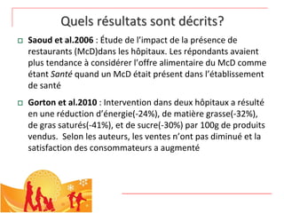 Quels résultats sont décrits?
   Saoud et al.2006 : Étude de l’impact de la présence de 
    restaurants (McD)dans les hôpitaux. Les répondants avaient 
    plus tendance à considérer l’offre alimentaire du McD comme 
    étant Santé quand un McD était présent dans l’établissement 
    de santé
   Gorton et al.2010 : Intervention dans deux hôpitaux a résulté
    en une réduction d’énergie(‐24%), de matière grasse(‐32%), 
    de gras saturés(‐41%), et de sucre(‐30%) par 100g de produits 
    vendus.  Selon les auteurs, les ventes n’ont pas diminué et la 
    satisfaction des consommateurs a augmenté
 