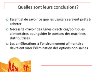 Quelles sont leurs conclusions? 

   Essentiel de savoir ce que les usagers seraient prêts à
    acheter
   Nécessité d’avoir des lignes directrices/politiques 
    alimentaires pour guider le contenu des machines 
    distributrices
   Les améliorations à l’environnement alimentaire 
    devraient viser l’élimination des options non‐saines 
 