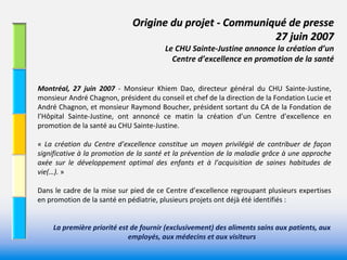 Origine du projet ‐ Communiqué de presse 
                                                              27 juin 2007 
                                             Le CHU Sainte‐Justine annonce la création d’un 
                                               Centre d’excellence en promotion de la santé


Montréal,  27  juin  2007  ‐ Monsieur  Khiem  Dao,  directeur  général  du  CHU  Sainte‐Justine, 
monsieur André Chagnon, président du conseil et chef de la direction de la Fondation Lucie et 
André Chagnon, et monsieur Raymond Boucher, président sortant du CA de la Fondation de 
l’Hôpital  Sainte‐Justine,  ont  annoncé ce  matin  la  création  d’un  Centre  d’excellence  en 
promotion de la santé au CHU Sainte‐Justine. 

« La  création  du  Centre  d’excellence  constitue  un  moyen  privilégié de  contribuer  de  façon 
significative à la promotion  de  la  santé et  la  prévention  de  la  maladie grâce  à une  approche 
axée  sur  le  développement  optimal  des  enfants  et  à l’acquisition  de  saines  habitudes  de 
vie(…). »

Dans  le  cadre  de  la  mise  sur  pied  de  ce  Centre  d’excellence  regroupant  plusieurs  expertises 
en promotion de la santé en pédiatrie, plusieurs projets ont déjà été identifiés : 


     La première priorité est de fournir (exclusivement) des aliments sains aux patients, aux 
                             employés, aux médecins et aux visiteurs
 