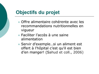 Objectifs du projet
   Offre alimentaire cohérente avec les
    recommandations nutritionnelles en
    vigueur
   Faciliter l’accès à une saine
    alimentation
   Servir d’exemple…si un aliment est
    offert à l’hôpital c’est qu’il est bien
    d’en manger! (Sahud et coll., 2006)
 