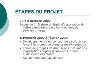 ÉTAPES DU PROJET
 Juin à octobre 2007
 Revue de littérature et étude d’observation de
   l’offre alimentaire dans les machines du
   pavillon principal.

 Novembre 2007 à février 2008
  Développement d’un concept de distributrices
   faisant la promotion d’une saine alimentation
  Tenue de groupes de discussions incluant des
   dégustations auprès d’employés, mères,
   adolescents et enfants.
  Ajustements faits au concept
 