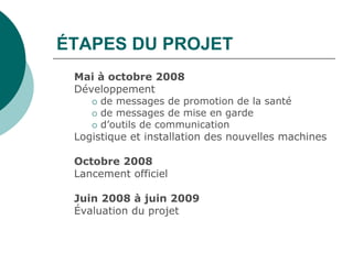 ÉTAPES DU PROJET
 Mai à octobre 2008
 Développement
     de messages de promotion de la santé
     de messages de mise en garde
     d’outils de communication
 Logistique et installation des nouvelles machines

 Octobre 2008
 Lancement officiel

 Juin 2008 à juin 2009
 Évaluation du projet
 