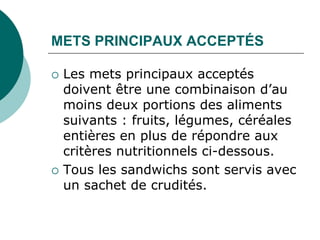 METS PRINCIPAUX ACCEPTÉS

   Les mets principaux acceptés
    doivent être une combinaison d’au
    moins deux portions des aliments
    suivants : fruits, légumes, céréales
    entières en plus de répondre aux
    critères nutritionnels ci-dessous.
   Tous les sandwichs sont servis avec
    un sachet de crudités.
 