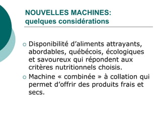 NOUVELLES MACHINES:
quelques considérations


   Disponibilité d’aliments attrayants,
    abordables, québécois, écologiques
    et savoureux qui répondent aux
    critères nutritionnels choisis.
   Machine « combinée » à collation qui
    permet d’offrir des produits frais et
    secs.
 
