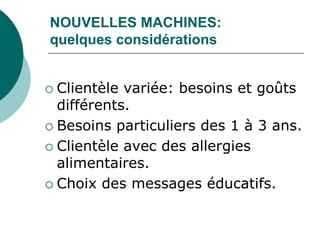 NOUVELLES MACHINES:
quelques considérations


 Clientèle variée: besoins et goûts
  différents.
 Besoins particuliers des 1 à 3 ans.

 Clientèle avec des allergies
  alimentaires.
 Choix des messages éducatifs.
 