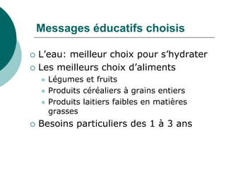 Messages éducatifs choisis

   L’eau: meilleur choix pour s’hydrater
   Les meilleurs choix d’aliments
       Légumes et fruits
       Produits céréaliers à grains entiers
       Produits laitiers faibles en matières
        grasses
   Besoins particuliers des 1 à 3 ans
 