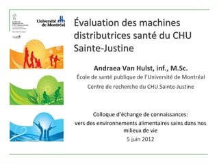 Évaluation des machines 
distributrices santé du CHU 
Sainte‐Justine
       Andraea Van Hulst, inf., M.Sc.
École de santé publique de l’Université de Montréal
    Centre de recherche du CHU Sainte‐Justine



       Colloque d’échange de connaissances: 
vers des environnements alimentaires sains dans nos 
                   milieux de vie 
                    5 juin 2012
 