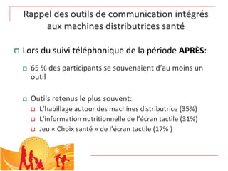 Rappel des outils de communication intégrés 
         aux machines distributrices santé

   Lors du suivi téléphonique de la période APRÈS:
       65 % des participants se souvenaient d’au moins un 
        outil

       Outils retenus le plus souvent:
           L’habillage autour des machines distributrice (35%)
           L’information nutritionnelle de l’écran tactile (31%)
           Jeu « Choix santé » de l’écran tactile (17% )
 