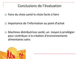 Conclusions de l’évaluation

   Faire du choix santé le choix facile à faire

   Importance de l’information au point d’achat

   Machines distributrices santé, un  moyen à privilégier 
    pour contribuer à la création d’environnements 
    alimentaires sains
 