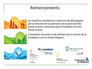 Remerciements

Les machines distributrices santé ont été développées 
par la Direction de la promotion de la santé du CHU 
Sainte‐Justine et financées par la Fondation du CHU 
Sainte‐Justine.
L’évaluation du projet a été réalisée avec le soutien de la 
Fondation Lucie et André Chagnon.
 