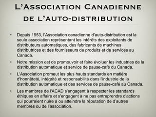 L’Association Canadienne
       de l’auto-distribution
•    Depuis 1953, l’Association canadienne d’auto-distribution est la
     seule association représentant les intérêts des exploitants de
     distributeurs automatiques, des fabricants de machines
     distributrices et des fournisseurs de produits et de services au
     Canada.
•    Notre mission est de promouvoir et faire évoluer les industries de la
     distribution automatique et service de pause-café du Canada.
•    L'Association promeut les plus hauts standards en matière
     d'honnêteté, intégrité et responsabilité dans l'industrie de la
     distribution automatique et des services de pause-café au Canada.
•    Les membres de l'ACAD s'engagent à respecter les standards
     éthiques en affaire et s'engagent à ne pas entreprendre d'actions
     qui pourraient nuire à ou atteindre la réputation de d’autres
     membres ou de l’association.
 