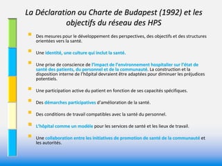 La Déclaration ou Charte de Budapest (1992) et les 
            objectifs du réseau des HPS 
   Des mesures pour le développement des perspectives, des objectifs et des structures 
    orientées vers la santé. 

   Une identité, une culture qui inclut la santé.

   Une prise de conscience de l’impact de l’environnement hospitalier sur l’état de 
    santé des patients, du personnel et de la communauté. La construction et la 
    disposition interne de l’hôpital devraient être adaptées pour diminuer les préjudices 
    potentiels. 

   Une participation active du patient en fonction de ses capacités spécifiques.

   Des démarches participatives d’amélioration de la santé. 
          marches participatives 

   Des conditions de travail compatibles avec la santé du personnel.

   L’hôpital comme un modèle pour les services de santé et les lieux de travail.
                           le 

   Une collaboration entre les initiatives de promotion de santé de la communauté et 
    les autorités. 
 