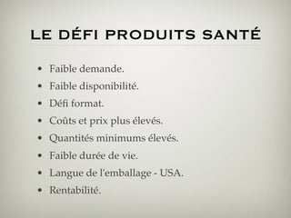 LE DÉFI PRODUITS SANTÉ 
•  Faible demande.!
•  Faible disponibilité.!
•  Déﬁ format.!
•  Coûts et prix plus élevés.!
•  Quantités minimums élevés.!
•  Faible durée de vie.!
•  Langue de l'emballage - USA.!
•  Rentabilité.!
 