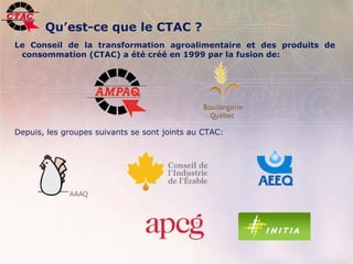 Qu’est-ce que le CTAC ?
Le Conseil de la transformation agroalimentaire et des produits de
 consommation (CTAC) a été créé en 1999 par la fusion de:




Depuis, les groupes suivants se sont joints au CTAC:




2   Position de l’industrie de la transformation agroalimentaire, 22 novembre 2006   .
 