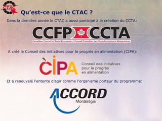 Qu’est-ce que le CTAC ?
Dans la dernière année le CTAC a aussi participé à la création du CCTA:




A créé le Conseil des initiatives pour le progrès en alimentation (CIPA):




Et a renouvelé l’entente d’agir comme l’organisme porteur du programme:




3   Position de l’industrie de la transformation agroalimentaire, 22 novembre 2006   .
 