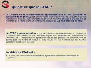 Qu’est-ce que le CTAC ?

 Le Conseil de la transformation agroalimentaire et des produits de
  consommation (CTAC) est une consolidation des forces de l’industrie qui qui
  représente plus de 400 entreprises pour un volume annuel d’affaires de 15
  milliards de dollars, dans une industrie globale de 22 milliards de dollars.




    Le CTAC a pour mission, d’une part, d’assurer la représentation, la promotion et
    la défense des intérêts de ses membres auprès de l’ensemble des intervenants de
    l’industrie de la transformation agroalimentaire et des produits de consommation et,
    d’autre part, de mettre en valeur la compétitivité de ses membres sur les marchés
    québécois, canadien et extérieur.




    La vision du CTAC est :
    • De créer une industrie de transformation agroalimentaire de classe mondiale au
      Québec.



4   Position de l’industrie de la transformation agroalimentaire, 22 novembre 2006         .
 